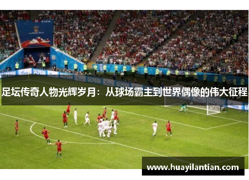 足坛传奇人物光辉岁月：从球场霸主到世界偶像的伟大征程