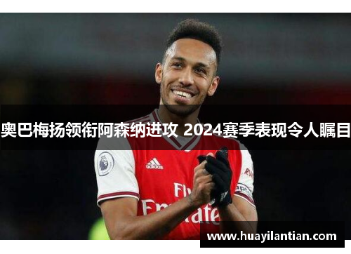 奥巴梅扬领衔阿森纳进攻 2024赛季表现令人瞩目